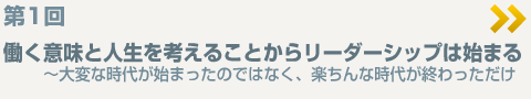 ＜第１回＞働く意味と人生を考えることからリーダーシップは始まる〜大変な時代が始まったのではなく、楽ちんな時代が終わっただけ