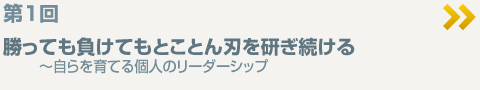 ＜第1回＞勝っても負けてもとことん刃を研ぎ続ける〜自らを育てる個人のリーダーシップ