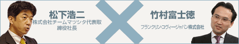 松下浩二 株式会社チームマツシタ代表取締役社長  ×  竹村富士徳  フランクリン・コヴィー・ジャパン株式会社代表取締役副社長