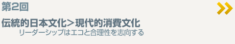 第2回「伝統的日本文化＞現代的消費文化  リーダーシップはエコと合理性を志向する」