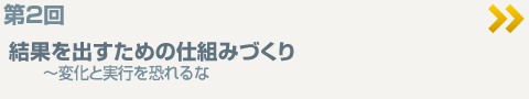 第2回
結果を出すための仕組みづくり
～変化と実行を恐れるな